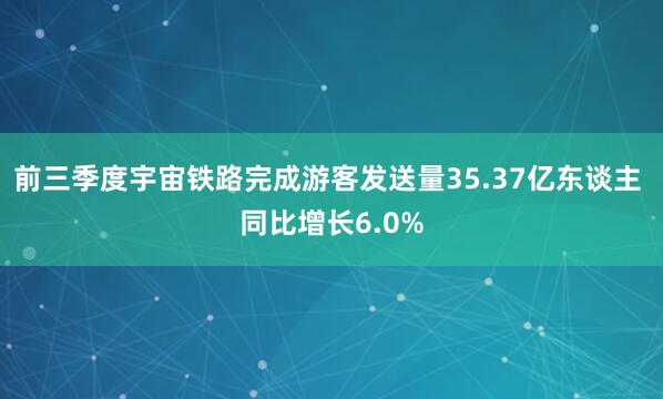 前三季度宇宙铁路完成游客发送量35.37亿东谈主 同比增长6.0%